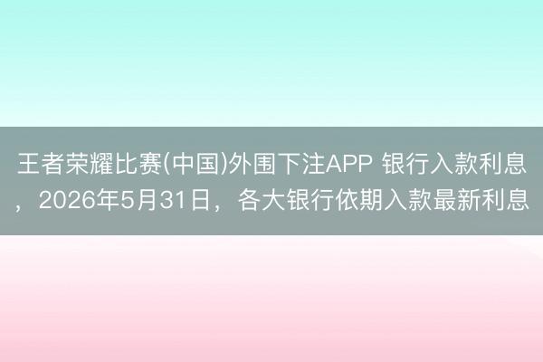 王者荣耀比赛(中国)外围下注APP 银行入款利息,2026年5月31日,各大银行依期入款最新利息