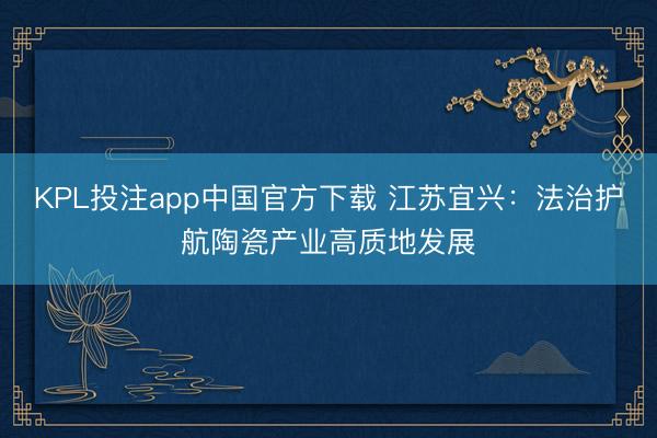 KPL投注app中国官方下载 江苏宜兴:法治护航陶瓷产业高质地发展
