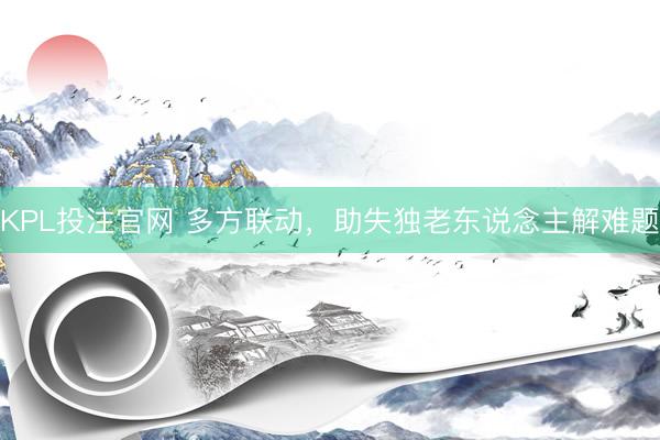 KPL投注官网 多方联动,助失独老东说念主解难题