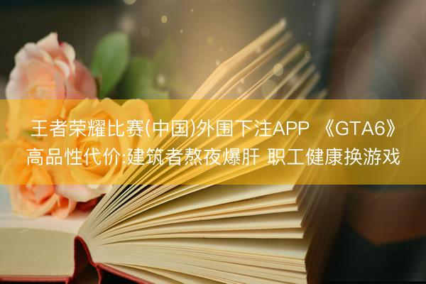 王者荣耀比赛(中国)外围下注APP 《GTA6》高品性代价:建筑者熬夜爆肝 职工健康换游戏