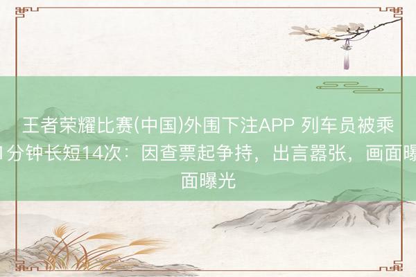 王者荣耀比赛(中国)外围下注APP 列车员被乘客1分钟长短14次:因查票起争持,出言嚣张,画面曝光
