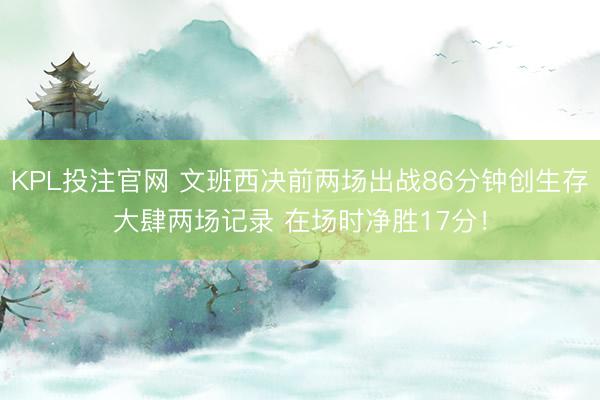 KPL投注官网 文班西决前两场出战86分钟创生存大肆两场记录 在场时净胜17分！