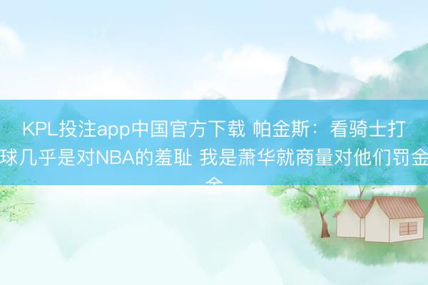 KPL投注app中国官方下载 帕金斯:看骑士打球几乎是对NBA的羞耻 我是萧华就商量对他们罚金