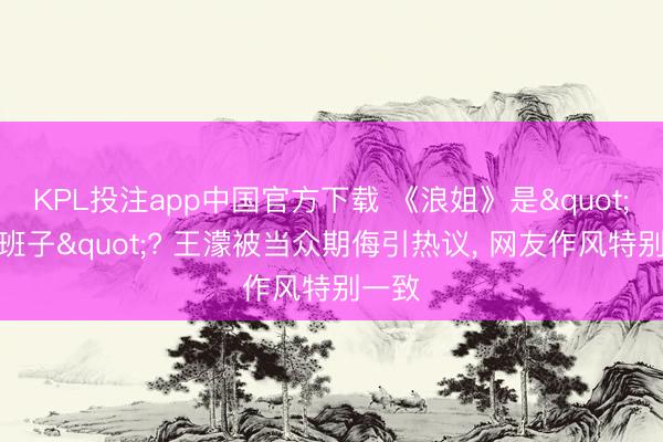 KPL投注app中国官方下载 《浪姐》是"草台班子"? 王濛被当众期侮引热议, 网友作风特别一致