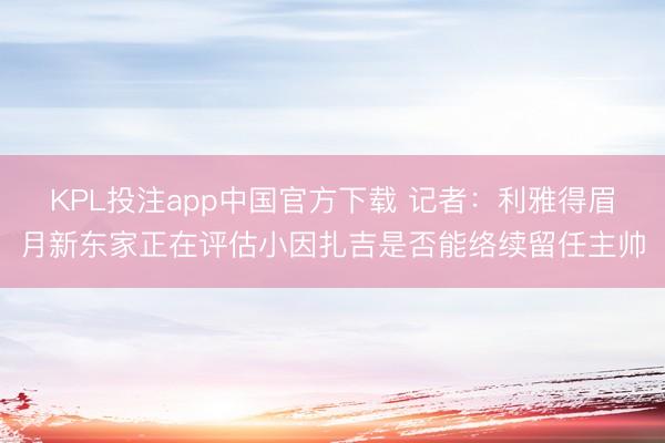 KPL投注app中国官方下载 记者：利雅得眉月新东家正在评估小因扎吉是否能络续留任主帅