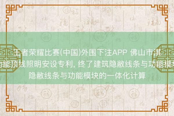 王者荣耀比赛(中国)外围下注APP 佛山市淇特科技赢得多功能顶线照明安设专利, 终了建筑隐敝线条与功能模块的一体化计算