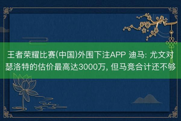 王者荣耀比赛(中国)外围下注APP 迪马: 尤文对瑟洛特的估价最高达3000万, 但马竞合计还不够