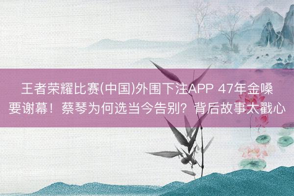王者荣耀比赛(中国)外围下注APP 47年金嗓要谢幕!蔡琴为何选当今告别?背后故事太戳心