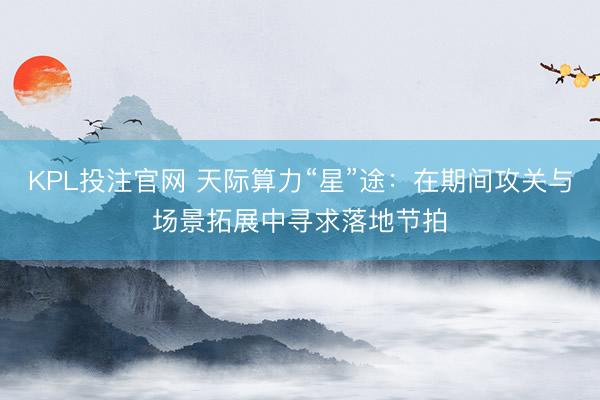KPL投注官网 天际算力“星”途:在期间攻关与场景拓展中寻求落地节拍