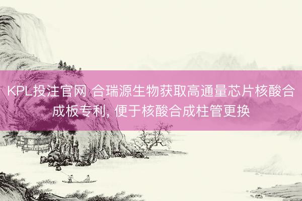 KPL投注官网 合瑞源生物获取高通量芯片核酸合成板专利, 便于核酸合成柱管更换