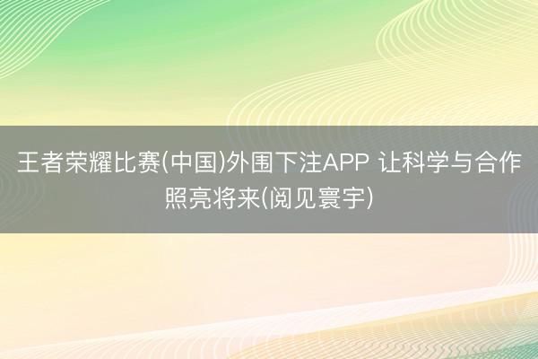王者荣耀比赛(中国)外围下注APP 让科学与合作照亮将来(阅见寰宇)