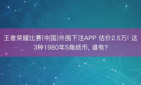 王者荣耀比赛(中国)外围下注APP 估价2.5万! 这3种1980年5角纸币, 谁有?