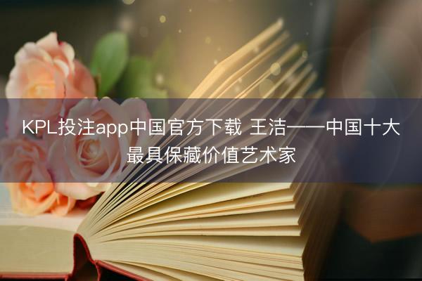 KPL投注app中国官方下载 王洁——中国十大最具保藏价值艺术家