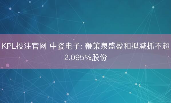 KPL投注官网 中瓷电子: 鞭策泉盛盈和拟减抓不超2.095%股份