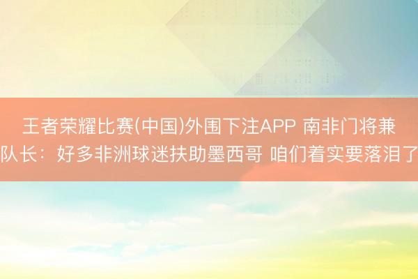 王者荣耀比赛(中国)外围下注APP 南非门将兼队长:好多非洲球迷扶助墨西哥 咱们着实要落泪了