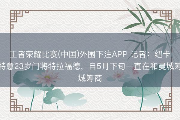 王者荣耀比赛(中国)外围下注APP 记者:纽卡仍特意23岁门将特拉福德,自5月下旬一直在和曼城筹商