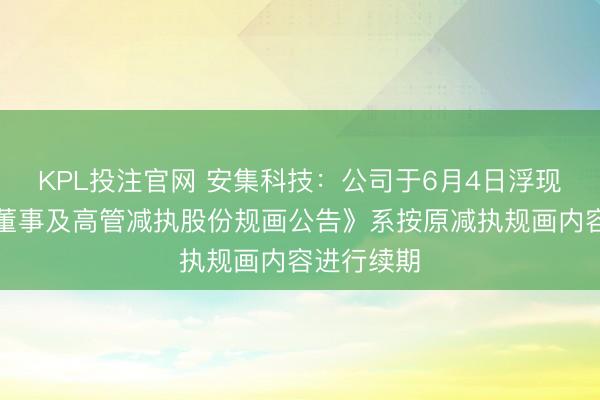 KPL投注官网 安集科技:公司于6月4日浮现的《部分董事及高管减执股份规画公告》系按原减执规画内容进行续期