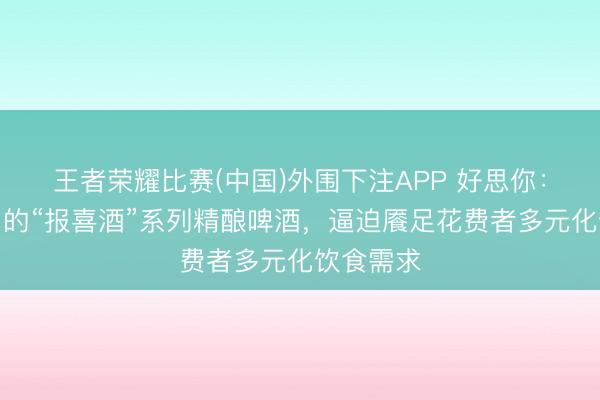 王者荣耀比赛(中国)外围下注APP 好思你:公司推出的“报喜酒”系列精酿啤酒,逼迫餍足花费者多元化饮食需求