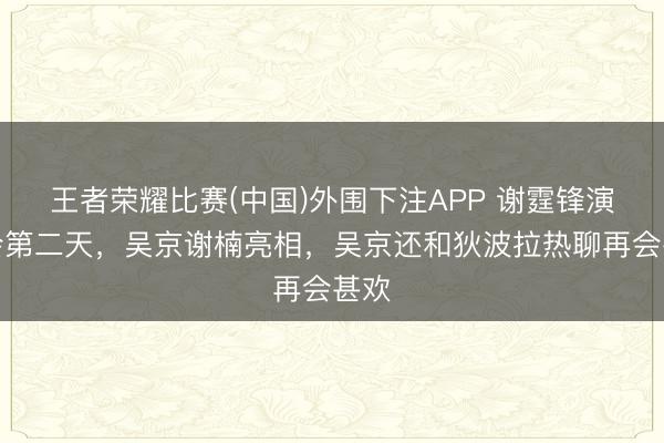 王者荣耀比赛(中国)外围下注APP 谢霆锋演唱会第二天,吴京谢楠亮相,吴京还和狄波拉热聊再会甚欢
