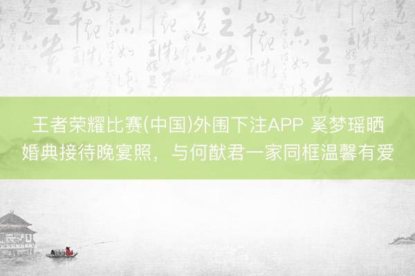 王者荣耀比赛(中国)外围下注APP 奚梦瑶晒婚典接待晚宴照,与何猷君一家同框温馨有爱