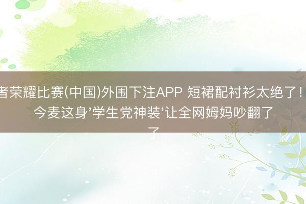 王者荣耀比赛(中国)外围下注APP 短裙配衬衫太绝了!赵今麦这身'学生党神装'让全网姆妈吵翻了
