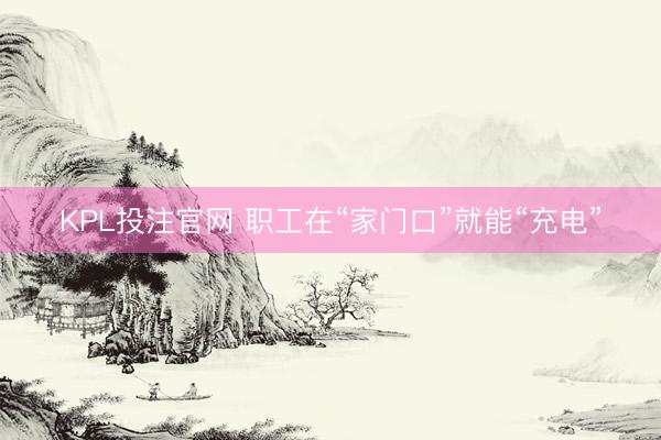 KPL投注官网 职工在“家门口”就能“充电”