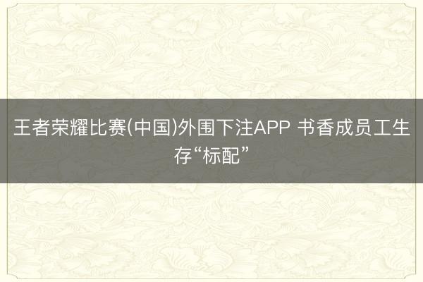 王者荣耀比赛(中国)外围下注APP 书香成员工生存“标配”