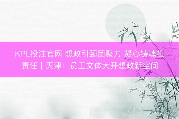 KPL投注官网 想政引颈团聚力 凝心铸魂担责任｜天津：员工文体大开想政新空间