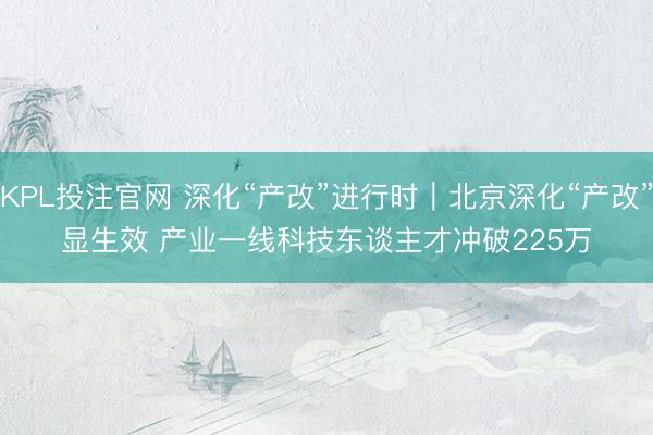 KPL投注官网 深化“产改”进行时|北京深化“产改”显生效 产业一线科技东谈主才冲破225万