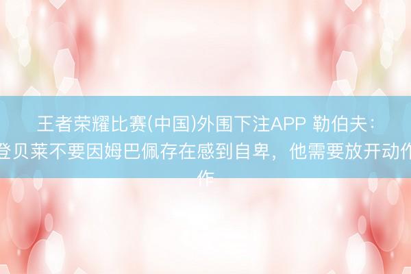 王者荣耀比赛(中国)外围下注APP 勒伯夫:登贝莱不要因姆巴佩存在感到自卑,他需要放开动作