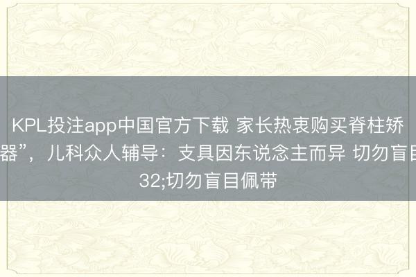 KPL投注app中国官方下载 家长热衷购买脊柱矫正“神器”,儿科众人辅导:支具因东说念主而异 切勿盲目佩带