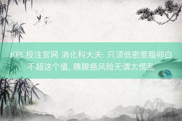 KPL投注官网 消化科大夫: 只须低密度脂卵白不超这个值, 胰腺癌风险无谓太慌乱