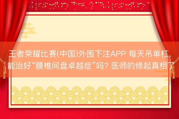 王者荣耀比赛(中国)外围下注APP 每天吊单杠, 能治好“腰椎间盘卓越症”吗? 医师的修起真相了
