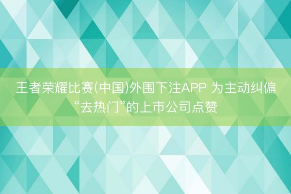 王者荣耀比赛(中国)外围下注APP 为主动纠偏“去热门”的上市公司点赞