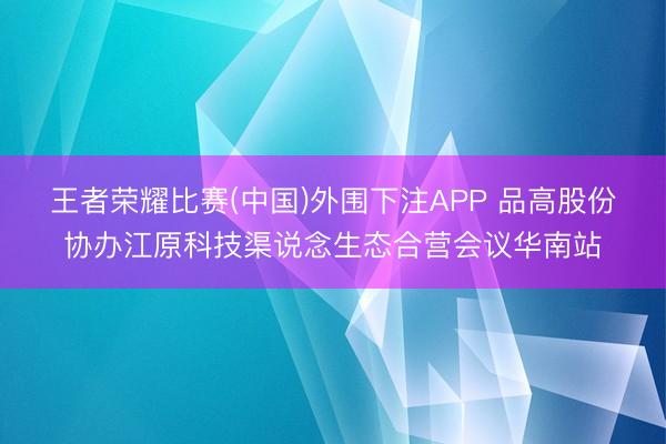 王者荣耀比赛(中国)外围下注APP 品高股份协办江原科技渠说念生态合营会议华南站