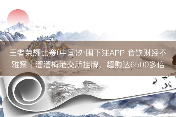 王者荣耀比赛(中国)外围下注APP 食饮财经不雅察|溜溜梅港交所挂牌,超购达6500多倍