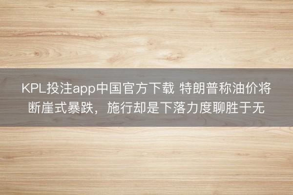 KPL投注app中国官方下载 特朗普称油价将断崖式暴跌,施行却是下落力度聊胜于无