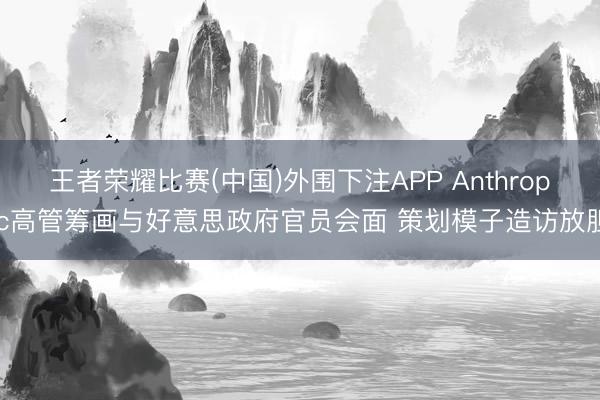 王者荣耀比赛(中国)外围下注APP Anthropic高管筹画与好意思政府官员会面 策划模子造访放胆