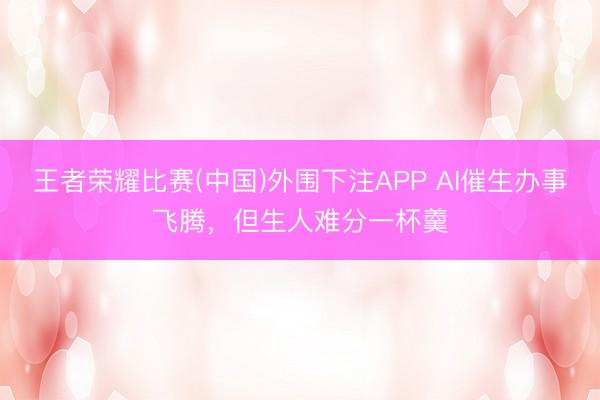 王者荣耀比赛(中国)外围下注APP AI催生办事飞腾,但生人难分一杯羹