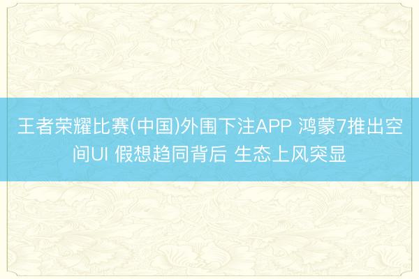王者荣耀比赛(中国)外围下注APP 鸿蒙7推出空间UI 假想趋同背后 生态上风突显