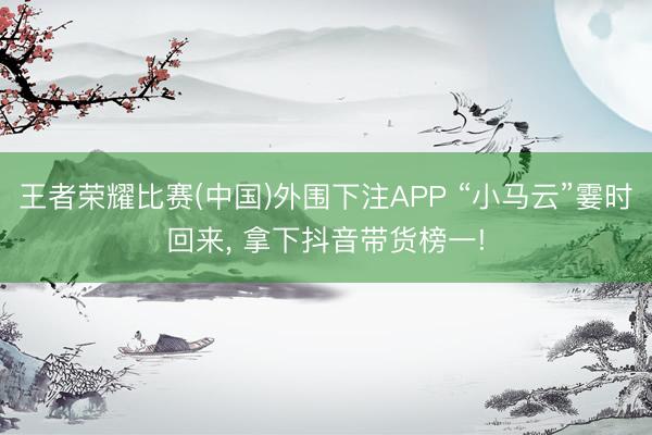 王者荣耀比赛(中国)外围下注APP “小马云”霎时回来, 拿下抖音带货榜一!