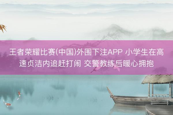 王者荣耀比赛(中国)外围下注APP 小学生在高速贞洁内追赶打闹 交警教练后暖心拥抱