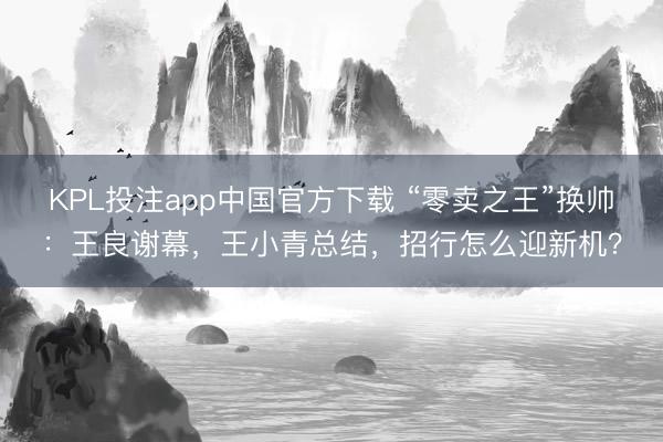 KPL投注app中国官方下载 “零卖之王”换帅:王良谢幕,王小青总结,招行怎么迎新机?