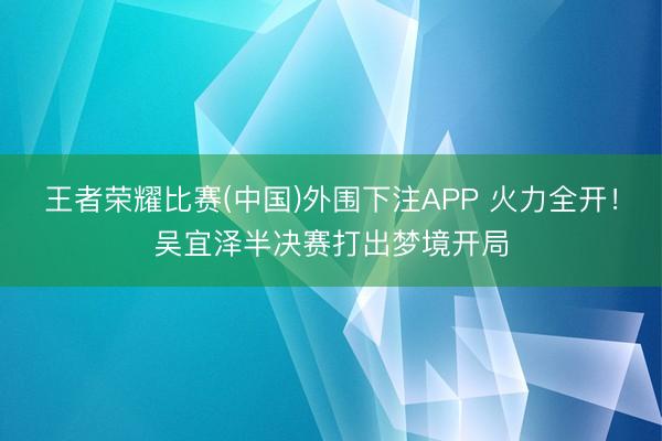 王者荣耀比赛(中国)外围下注APP 火力全开！吴宜泽半决赛打出梦境开局