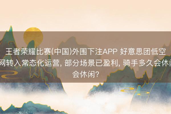 王者荣耀比赛(中国)外围下注APP 好意思团低空航网转入常态化运营, 部分场景已盈利, 骑手多久会休闲?