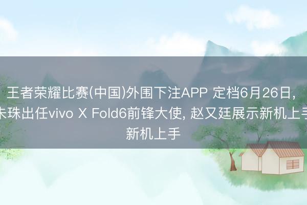 王者荣耀比赛(中国)外围下注APP 定档6月26日, 朱珠出任vivo X Fold6前锋大使, 赵又廷展示新机上手