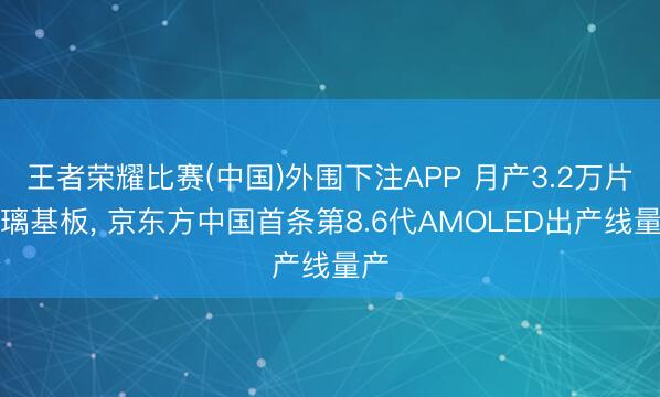 王者荣耀比赛(中国)外围下注APP 月产3.2万片玻璃基板, 京东方中国首条第8.6代AMOLED出产线量产