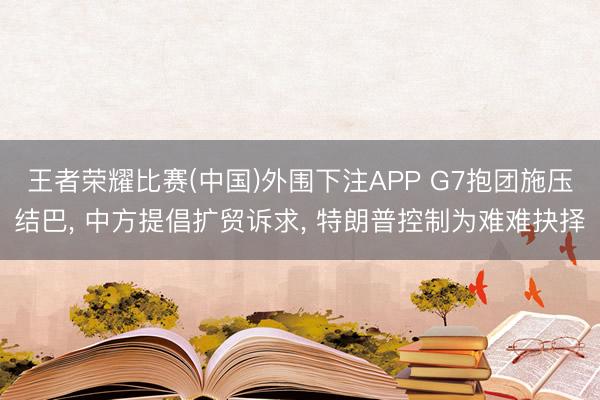 王者荣耀比赛(中国)外围下注APP G7抱团施压结巴, 中方提倡扩贸诉求, 特朗普控制为难难抉择