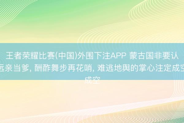 王者荣耀比赛(中国)外围下注APP 蒙古国非要认远亲当爹, 酬酢舞步再花哨, 难逃地舆的掌心注定成空