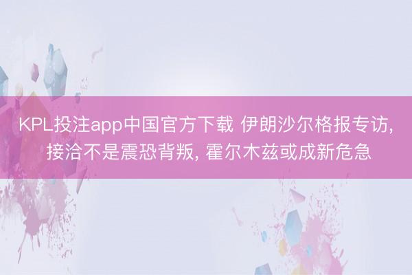 KPL投注app中国官方下载 伊朗沙尔格报专访, 接洽不是震恐背叛, 霍尔木兹或成新危急